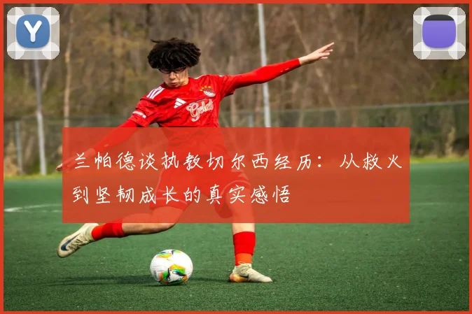 兰帕德谈执教切尔西经历：从救火到坚韧成长的真实感悟