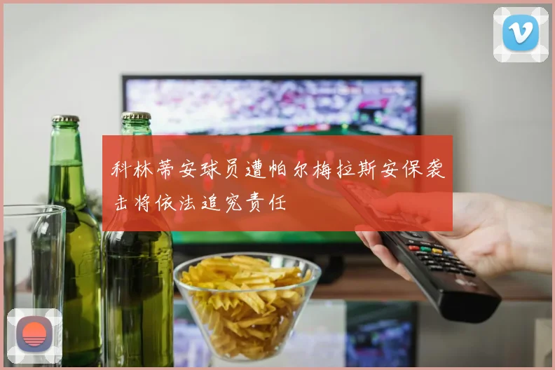 科林蒂安球员遭帕尔梅拉斯安保袭击将依法追究责任