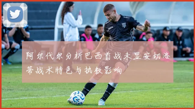 阿尔代尔分析巴西首战未显安切洛蒂战术特色与执教影响