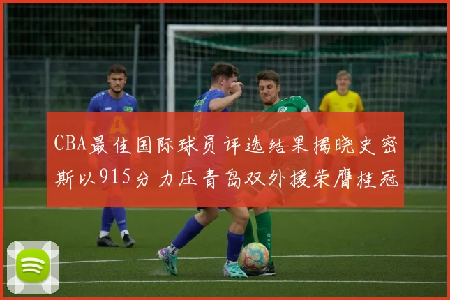 CBA最佳国际球员评选结果揭晓史密斯以915分力压青岛双外援荣膺桂冠