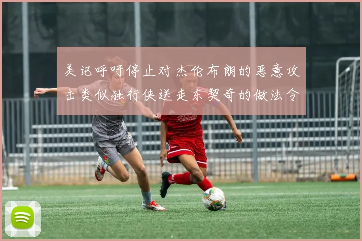 美记呼吁停止对杰伦布朗的恶意攻击类似独行侠送走东契奇的做法令人作呕