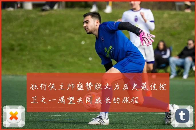 独行侠主帅盛赞欧文为历史最佳控卫之一渴望共同成长的旅程