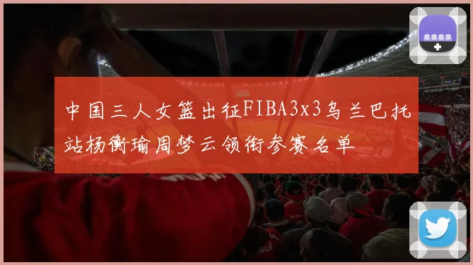 中国三人女篮出征FIBA3x3乌兰巴托站杨衡瑜周梦云领衔参赛名单