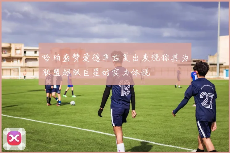 哈珀盛赞爱德华兹复出表现称其为联盟超级巨星的实力体现