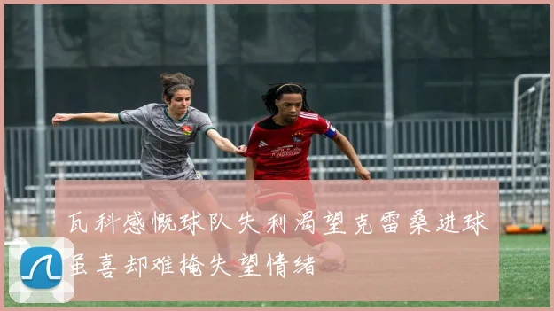 瓦科感慨球队失利渴望克雷桑进球虽喜却难掩失望情绪