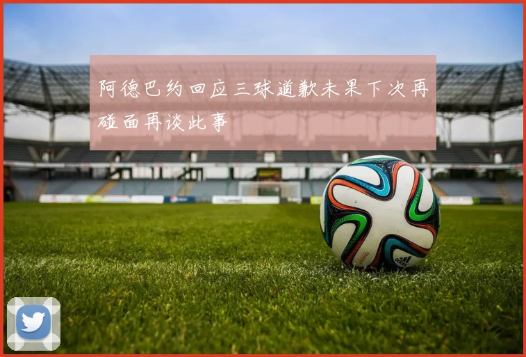 阿德巴约回应三球道歉未果下次再碰面再谈此事