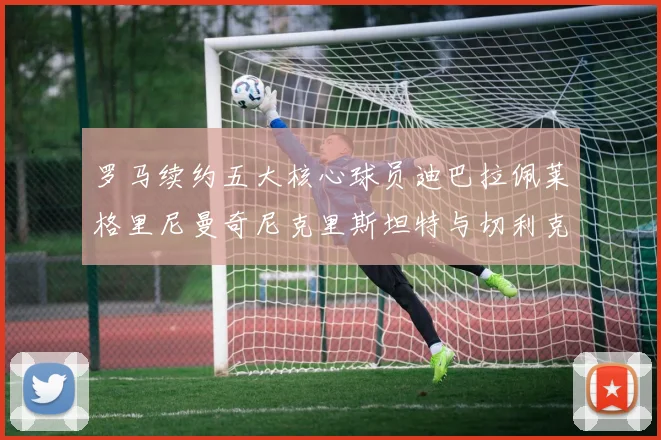 罗马续约五大核心球员迪巴拉佩莱格里尼曼奇尼克里斯坦特与切利克共创未来