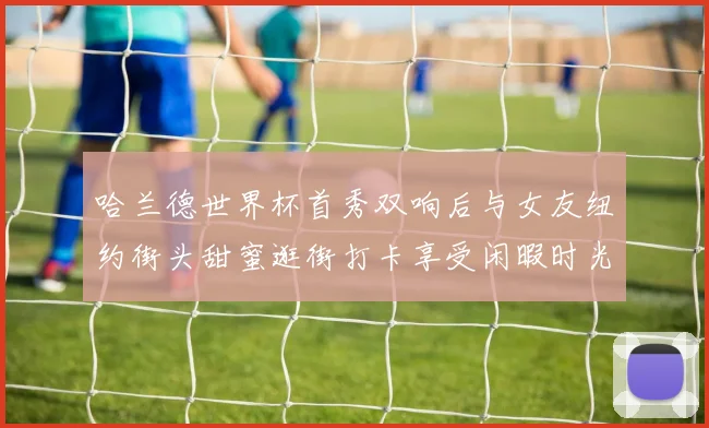 哈兰德世界杯首秀双响后与女友纽约街头甜蜜逛街打卡享受闲暇时光