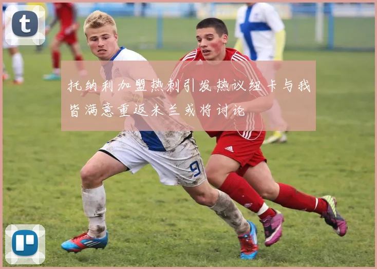 托纳利加盟热刺引发热议纽卡与我皆满意重返米兰或将讨论
