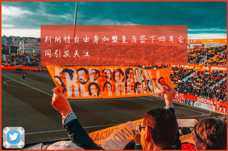 科纳特自由身加盟皇马签下四年合同引发关注