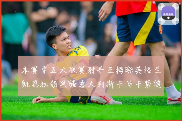 本赛季五大联赛射手王揭晓英格兰凯恩独领风骚意大利斯卡马卡紧随其后