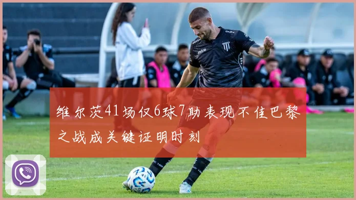 维尔茨41场仅6球7助表现不佳巴黎之战成关键证明时刻