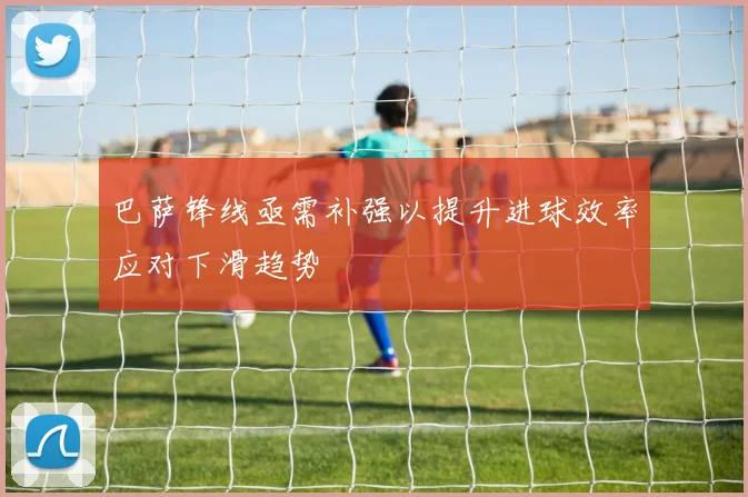 巴萨锋线亟需补强以提升进球效率应对下滑趋势