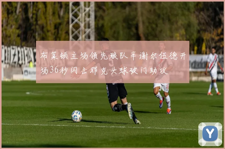 布莱顿主场领先狼队辛谢尔伍德开场36秒闪击邓克头球破门助攻