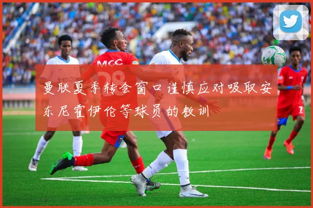 曼联夏季转会窗口谨慎应对吸取安东尼霍伊伦等球员的教训