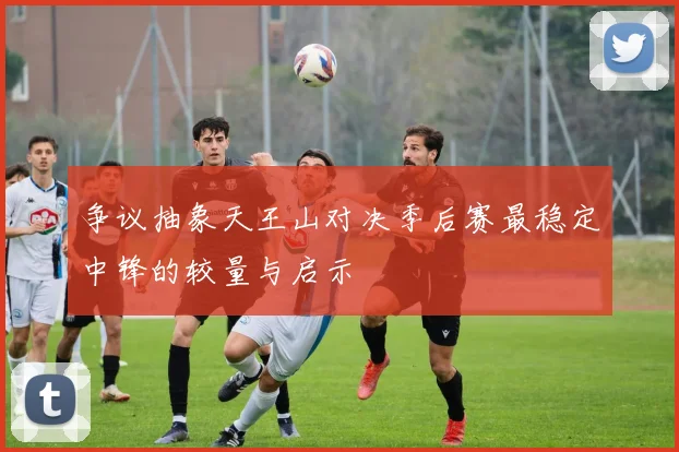 争议抽象天王山对决季后赛最稳定中锋的较量与启示