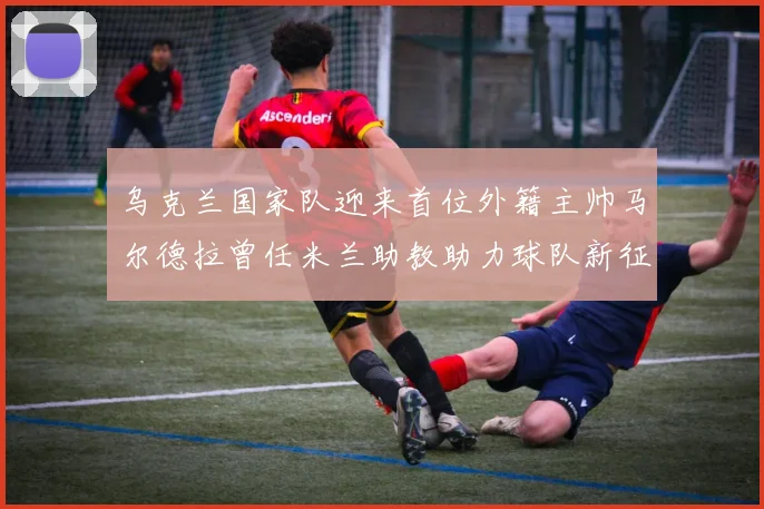 乌克兰国家队迎来首位外籍主帅马尔德拉曾任米兰助教助力球队新征程