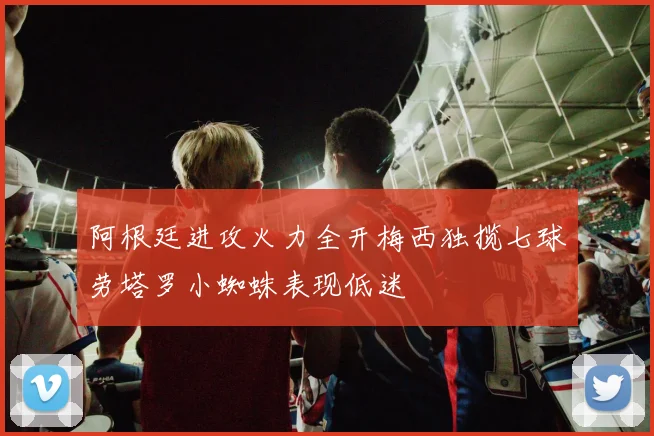 阿根廷进攻火力全开梅西独揽七球劳塔罗小蜘蛛表现低迷